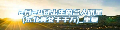 2月24日出生的名人明星(东北美女千千万)_重复