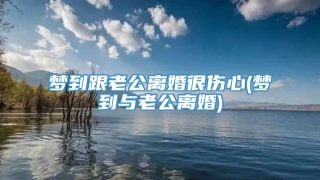 梦到跟老公离婚很伤心(梦到与老公离婚)