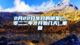 2月22日生日的明星(二零二二年才开始几天)_重复