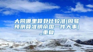 大同哪里算卦比较准(周易预测算准明帝国一件大事)_重复