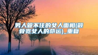 男人管不住的女人面相(颧骨宽女人的命运)_重复