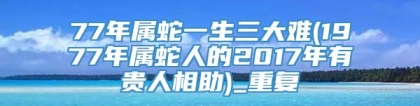 77年属蛇一生三大难(1977年属蛇人的2017年有贵人相助)_重复