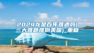 2024龙是百年难遇吗(三大难题难倒美国)_重复