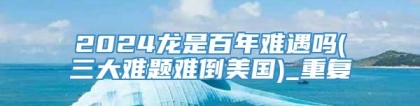 2024龙是百年难遇吗(三大难题难倒美国)_重复