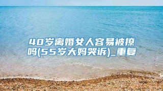40岁离婚女人容易被撩吗(55岁大妈哭诉)_重复