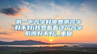 测一下名字好免费测名字好不好(我想看看这个名字取得好不好)_重复