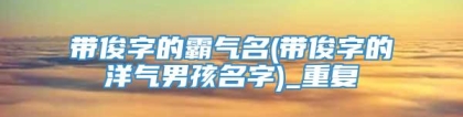 带俊字的霸气名(带俊字的洋气男孩名字)_重复