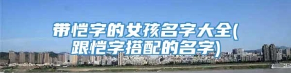 带恺字的女孩名字大全(跟恺字搭配的名字)