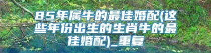 85年属牛的最佳婚配(这些年份出生的生肖牛的最佳婚配)_重复
