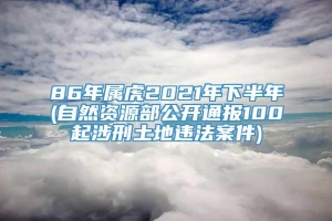 86年属虎2021年下半年(自然资源部公开通报100起涉刑土地违法案件)