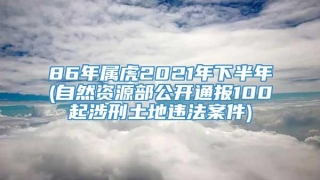 86年属虎2021年下半年(自然资源部公开通报100起涉刑土地违法案件)