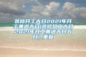 装修开工吉日2021年开工黄道吉日(装修开工吉日2021年开工黄道吉日五月)_重复