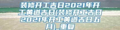 装修开工吉日2021年开工黄道吉日(装修开工吉日2021年开工黄道吉日五月)_重复