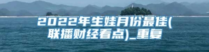 2022年生娃月份最佳(联播财经看点)_重复