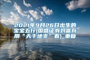 2021年9月26日出生的宝宝五行(国盛证券刘富兵用“天干地支”看)_重复