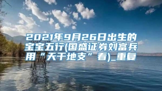 2021年9月26日出生的宝宝五行(国盛证券刘富兵用“天干地支”看)_重复