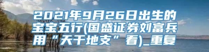 2021年9月26日出生的宝宝五行(国盛证券刘富兵用“天干地支”看)_重复