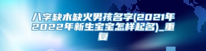 八字缺木缺火男孩名字(2021年2022年新生宝宝怎样起名)_重复