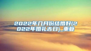 2022年几月份结婚好(2022年婚礼吉日)_重复