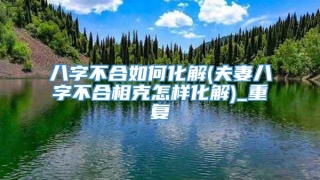 八字不合如何化解(夫妻八字不合相克怎样化解)_重复