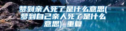 梦到亲人死了是什么意思(梦到自己亲人死了是什么意思)_重复