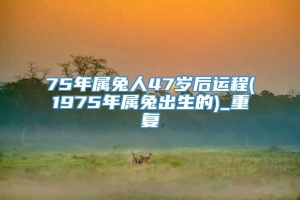 75年属兔人47岁后运程(1975年属兔出生的)_重复