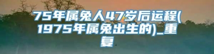 75年属兔人47岁后运程(1975年属兔出生的)_重复