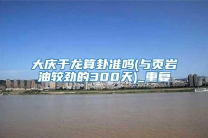 大庆于龙算卦准吗(与页岩油较劲的300天)_重复