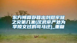 东方朔算卦算出刘彻牢狱之灾第几集(汉武帝严处为李陵文过的司马迁)_重复