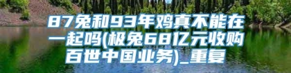 87兔和93年鸡真不能在一起吗(极兔68亿元收购百世中国业务)_重复