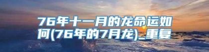 76年十一月的龙命运如何(76年的7月龙)_重复