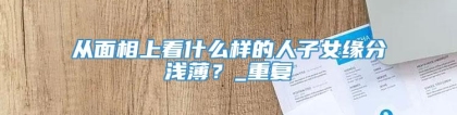 从面相上看什么样的人子女缘分浅薄？_重复