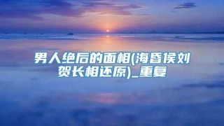 男人绝后的面相(海昏侯刘贺长相还原)_重复