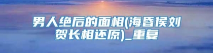 男人绝后的面相(海昏侯刘贺长相还原)_重复
