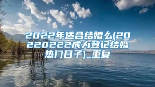2022年适合结婚么(20220222成为登记结婚热门日子)_重复