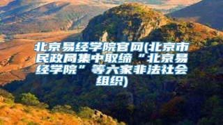 北京易经学院官网(北京市民政局集中取缔“北京易经学院”等六家非法社会组织)