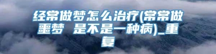 经常做梦怎么治疗(常常做噩梦 是不是一种病)_重复