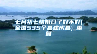七月初七结婚日子好不好(全国535个县建成县)_重复