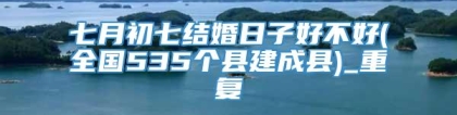 七月初七结婚日子好不好(全国535个县建成县)_重复