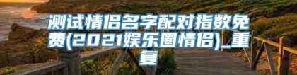 测试情侣名字配对指数免费(2021娱乐圈情侣)_重复