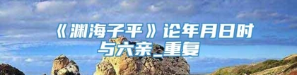 《渊海子平》论年月日时与六亲_重复
