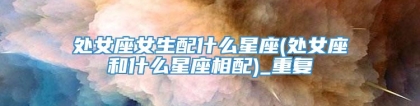 处女座女生配什么星座(处女座和什么星座相配)_重复