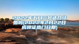 2022年五月三号适合结婚吗(2022年2月22日成领证热门日期)