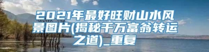 2021年最好旺财山水风景图片(揭秘千万富翁转运之道)_重复