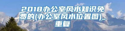 2018办公室风水知识免费的(办公室风水位置图)_重复