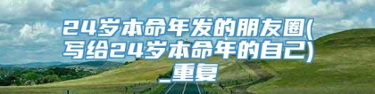 24岁本命年发的朋友圈(写给24岁本命年的自己)_重复