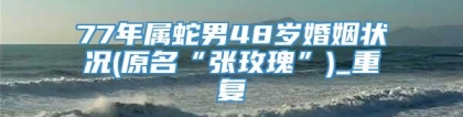 77年属蛇男48岁婚姻状况(原名“张玫瑰”)_重复