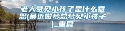 老人梦见小孩子是什么意思(最近做梦总梦见小孩子)_重复