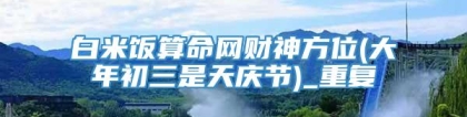 白米饭算命网财神方位(大年初三是天庆节)_重复