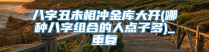 八字丑未相冲金库大开(哪种八字组合的人点子多)_重复